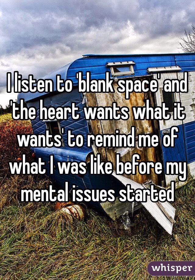 I listen to 'blank space' and 'the heart wants what it wants' to remind me of what I was like before my mental issues started