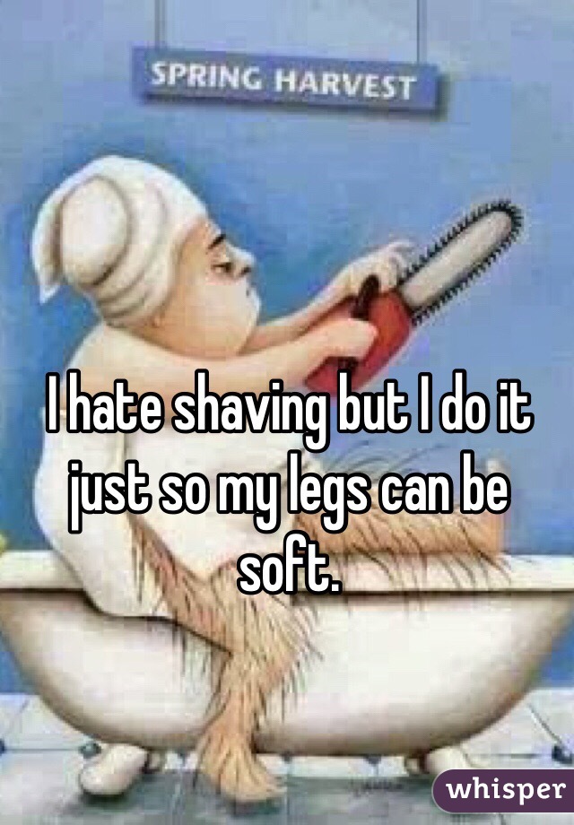 I hate shaving but I do it just so my legs can be soft.
