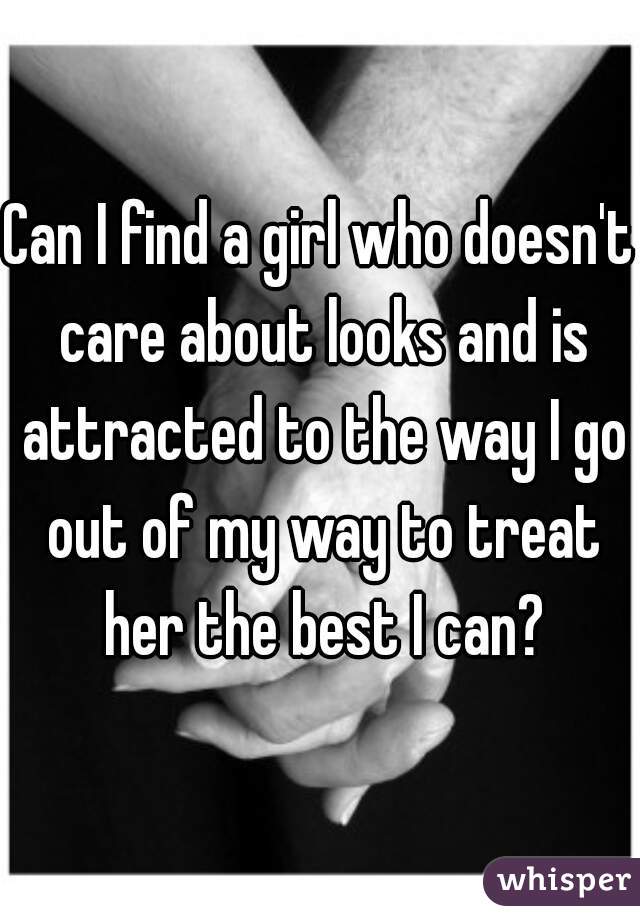 Can I find a girl who doesn't care about looks and is attracted to the way I go out of my way to treat her the best I can?
