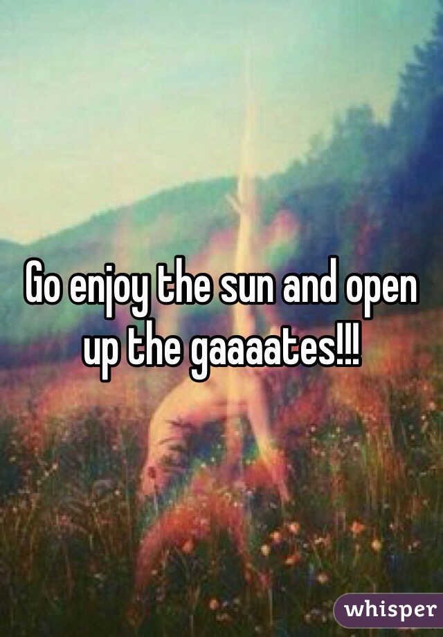 Go enjoy the sun and open up the gaaaates!!!