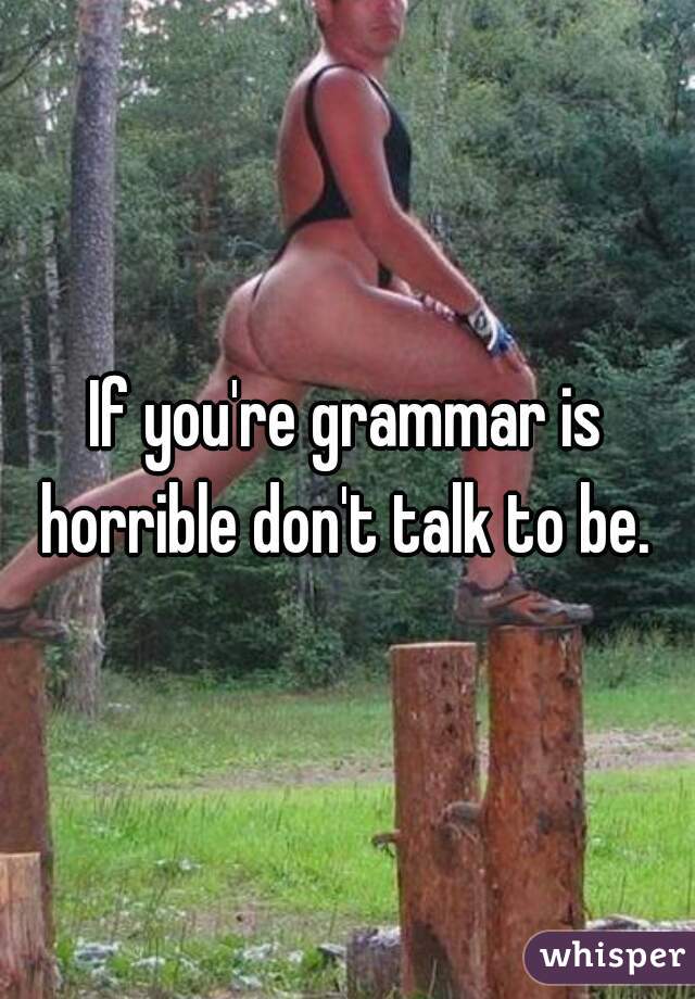 If you're grammar is horrible don't talk to be. 


