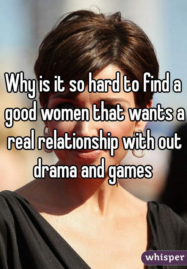 Why is it so hard to find a good women that wants a real relationship with out drama and games 