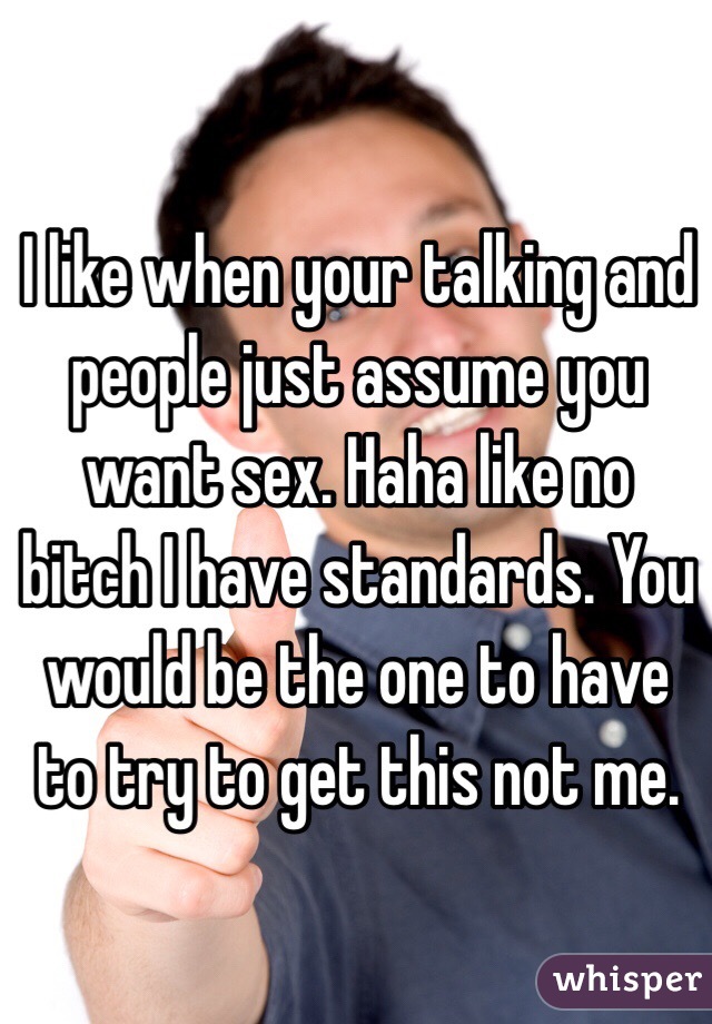 I like when your talking and people just assume you want sex. Haha like no bitch I have standards. You would be the one to have to try to get this not me. 