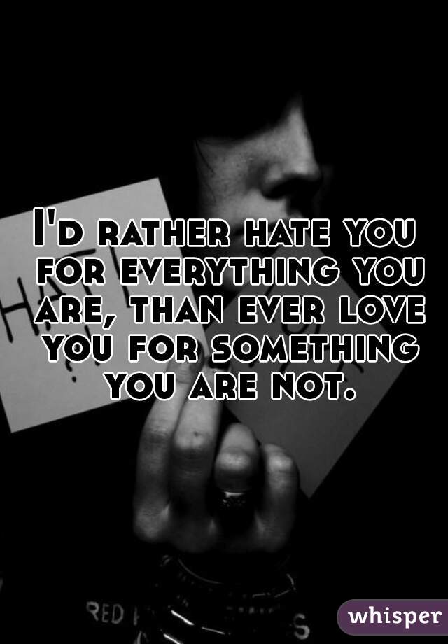 I'd rather hate you for everything you are, than ever love you for something you are not.