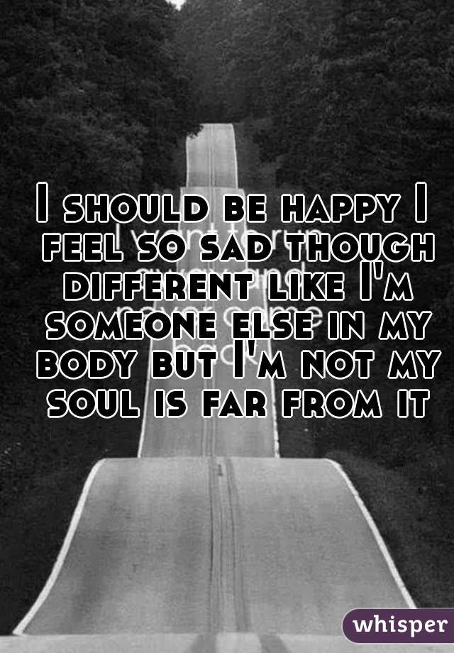 I should be happy I feel so sad though different like I'm someone else in my body but I'm not my soul is far from it