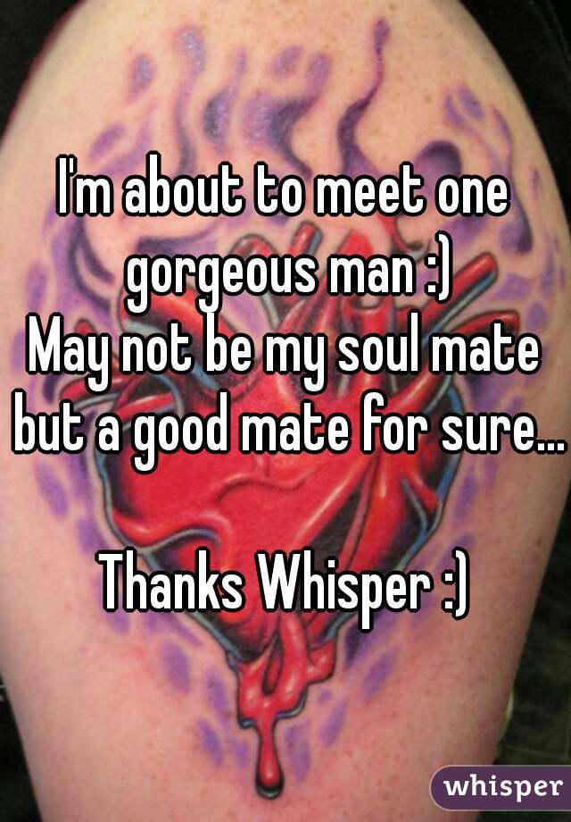 I'm about to meet one gorgeous man :)
May not be my soul mate but a good mate for sure...

Thanks Whisper :)