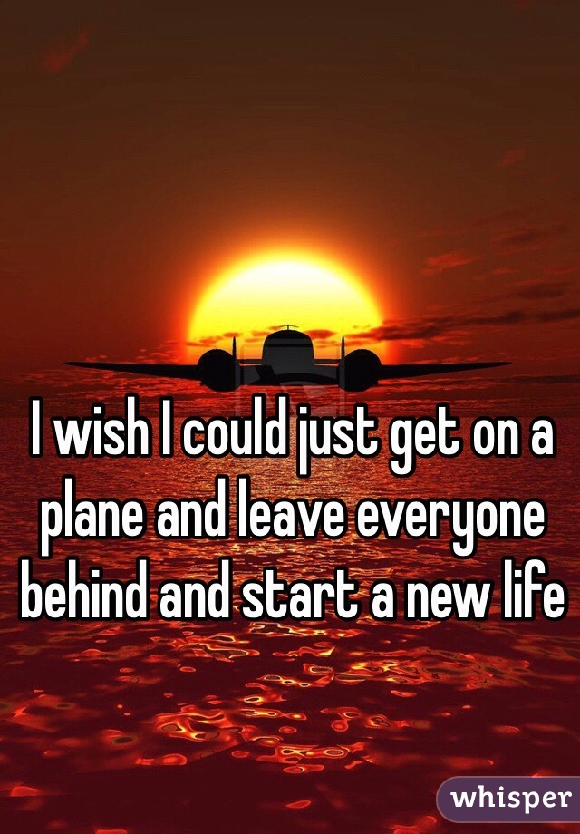 I wish I could just get on a plane and leave everyone behind and start a new life