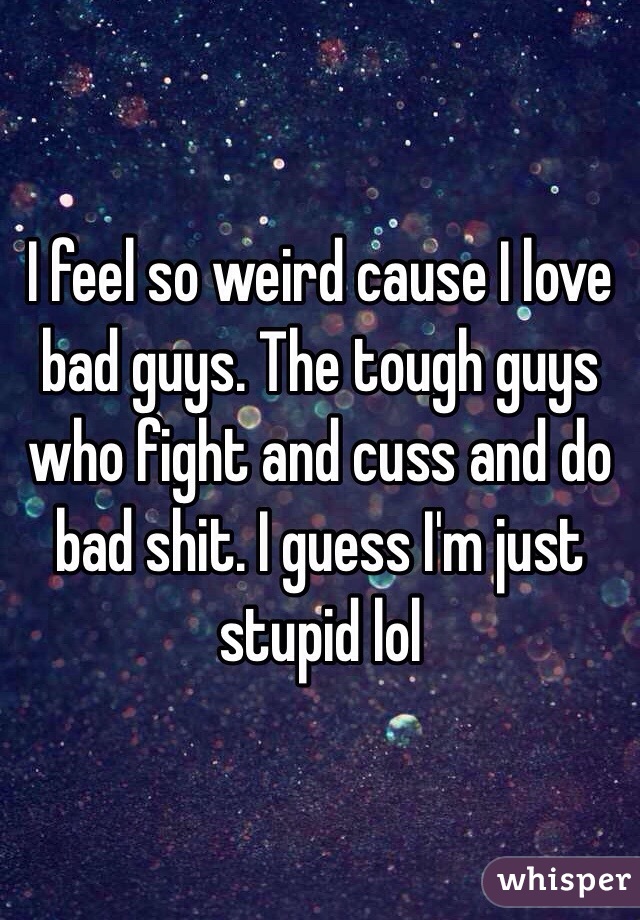 I feel so weird cause I love bad guys. The tough guys who fight and cuss and do bad shit. I guess I'm just stupid lol 