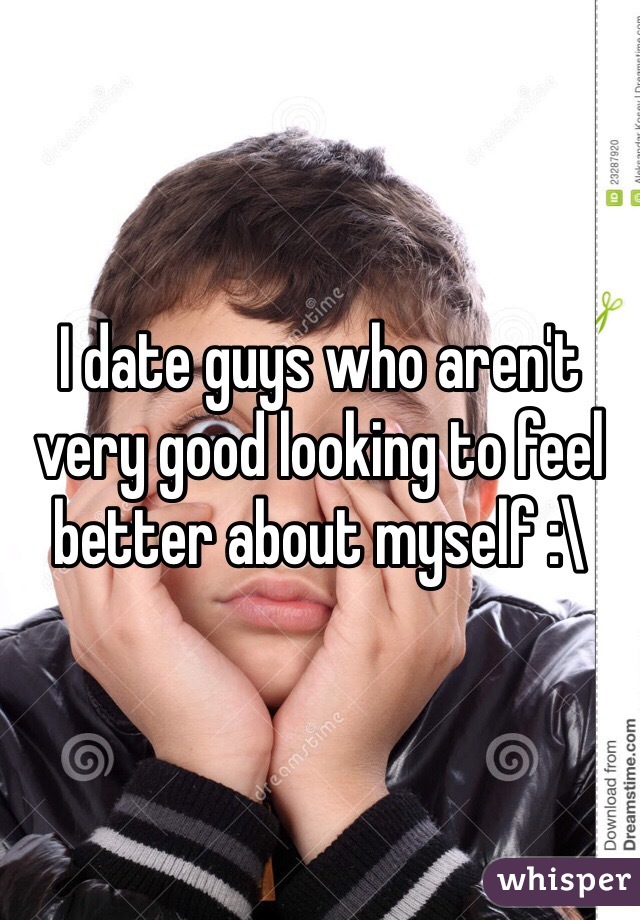 I date guys who aren't very good looking to feel better about myself :\