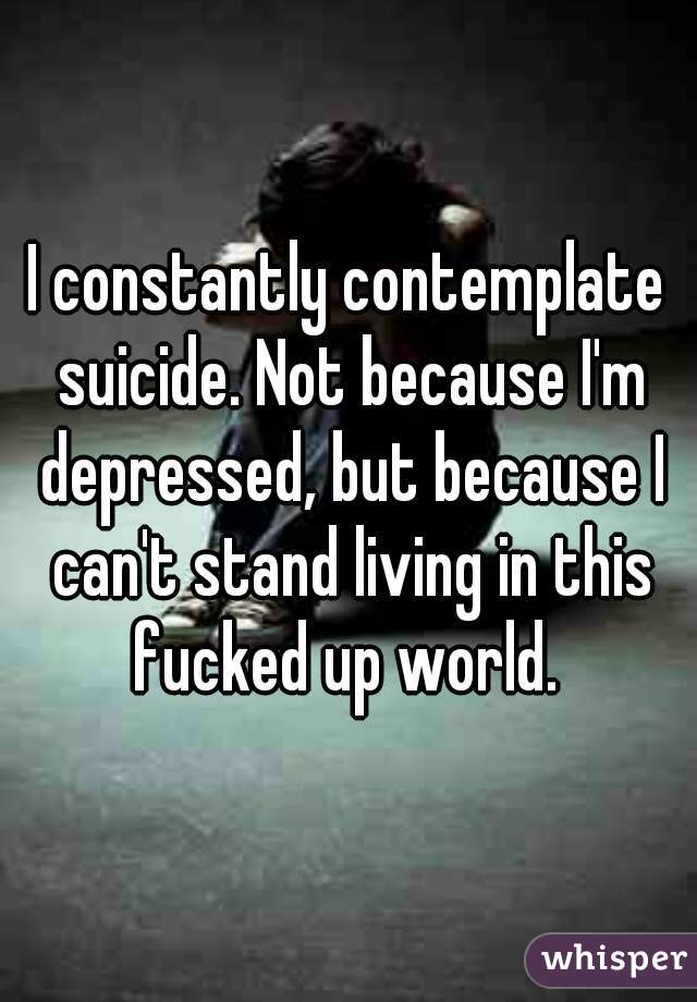 I constantly contemplate suicide. Not because I'm depressed, but because I can't stand living in this fucked up world. 