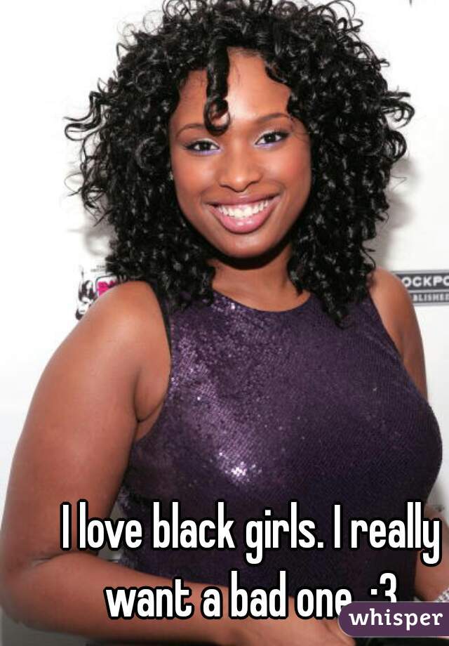 I love black girls. I really want a bad one. :3 