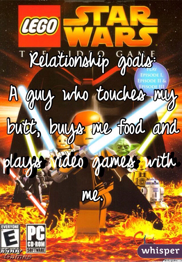 Relationship goals:
A guy who touches my butt, buys me food and plays video games with me.