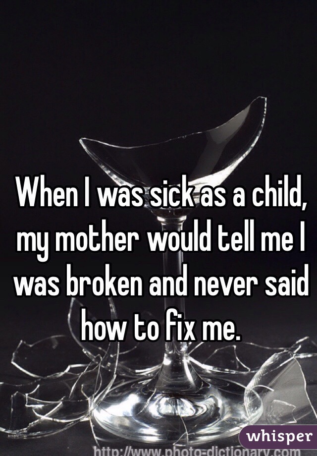 When I was sick as a child, my mother would tell me I was broken and never said how to fix me. 