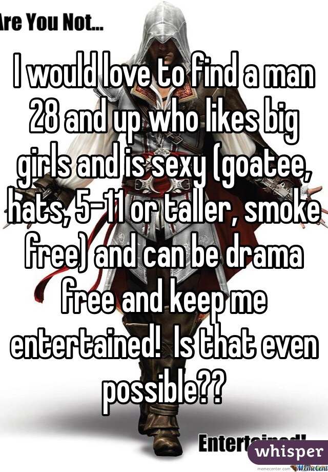 I would love to find a man 28 and up who likes big girls and is sexy (goatee, hats, 5-11 or taller, smoke free) and can be drama free and keep me entertained!  Is that even possible??