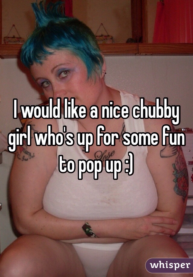 I would like a nice chubby girl who's up for some fun to pop up :)