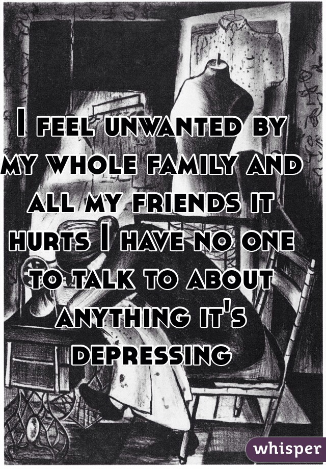 I feel unwanted by my whole family and all my friends it hurts I have no one to talk to about anything it's depressing 