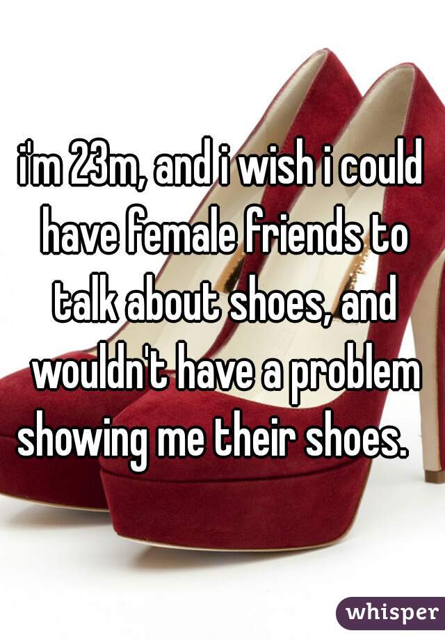 i'm 23m, and i wish i could have female friends to talk about shoes, and wouldn't have a problem showing me their shoes.   
