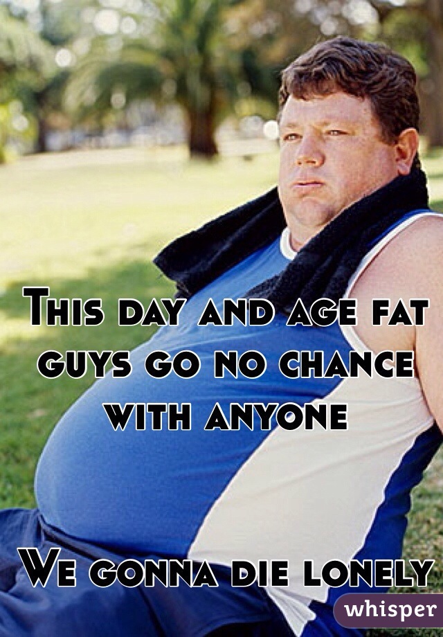 This day and age fat guys go no chance with anyone 


We gonna die lonely 