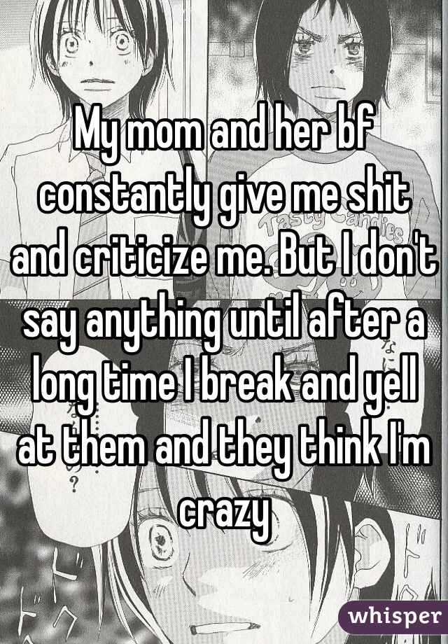 My mom and her bf constantly give me shit and criticize me. But I don't say anything until after a long time I break and yell at them and they think I'm crazy