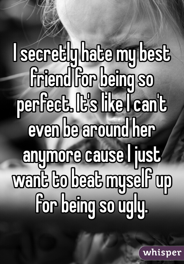 I secretly hate my best friend for being so perfect. It's like I can't even be around her anymore cause I just want to beat myself up for being so ugly. 