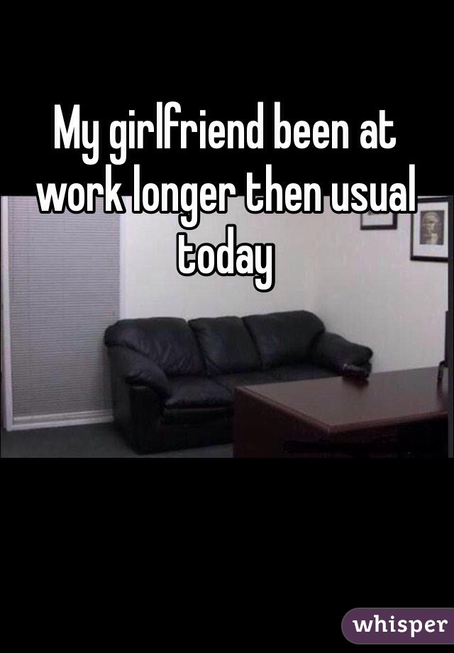 My girlfriend been at work longer then usual today 