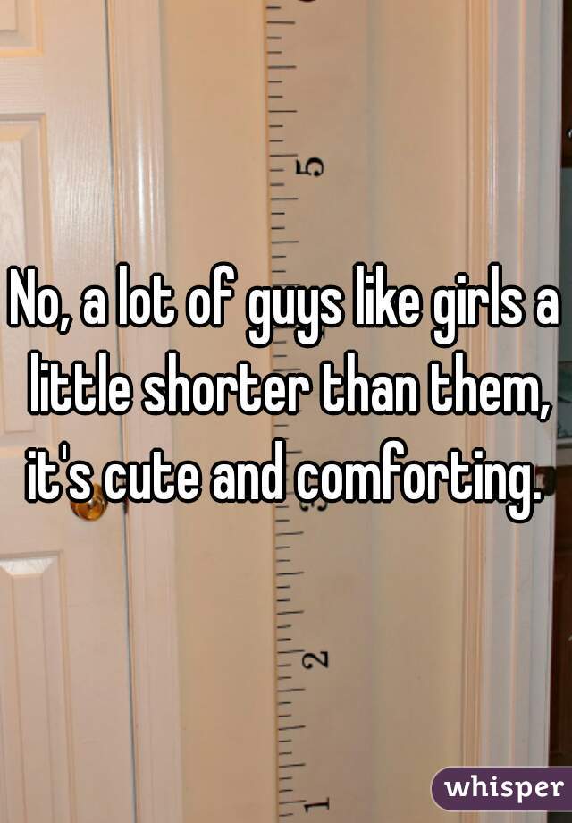 No, a lot of guys like girls a little shorter than them, it's cute and comforting. 