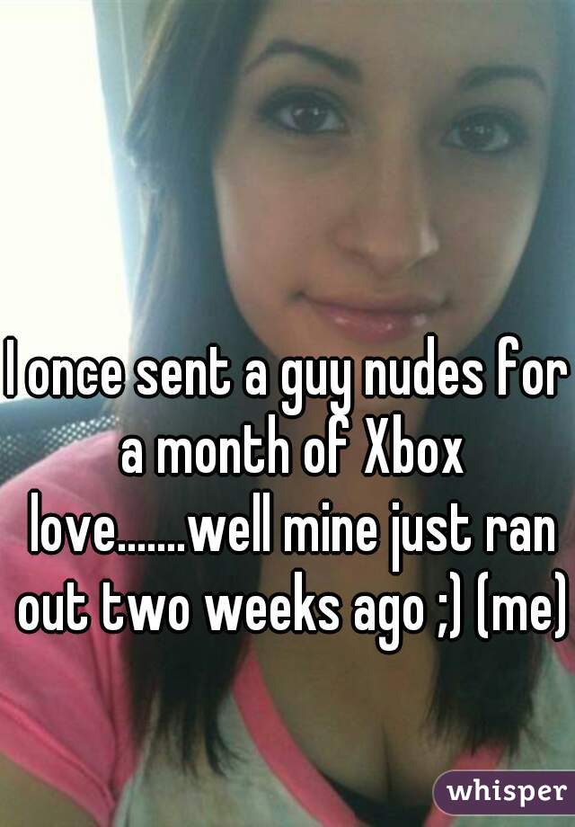 I once sent a guy nudes for a month of Xbox love.......well mine just ran out two weeks ago ;) (me)