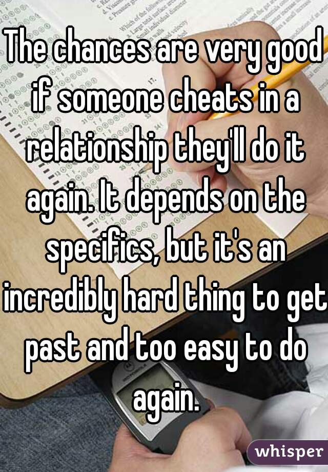 The chances are very good if someone cheats in a relationship they'll do it again. It depends on the specifics, but it's an incredibly hard thing to get past and too easy to do again.