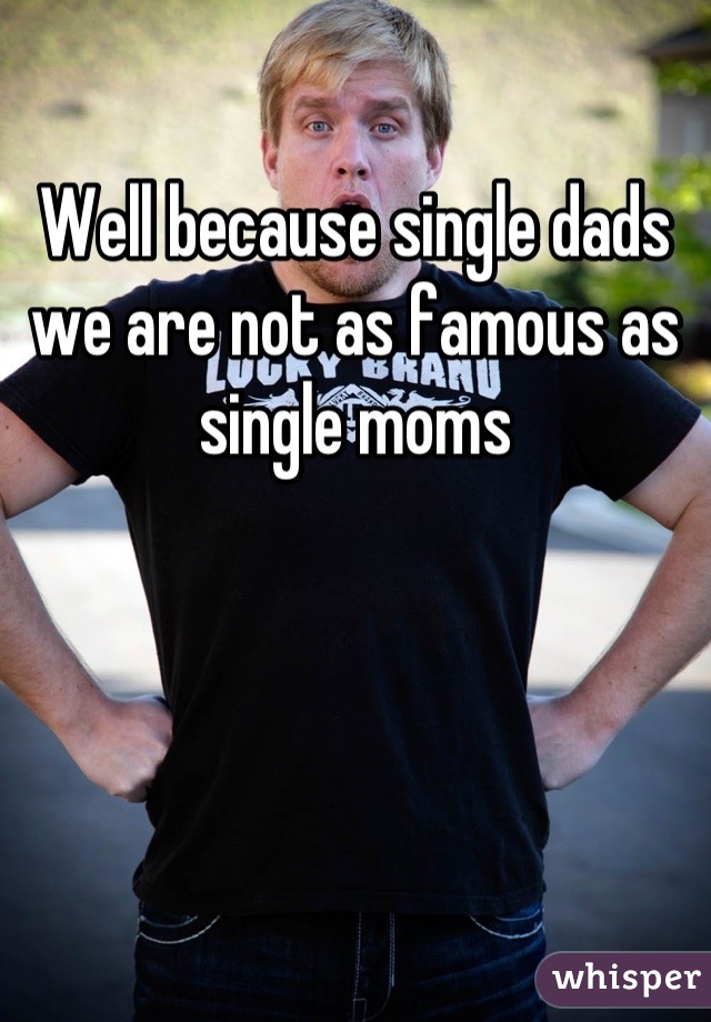 Well because single dads we are not as famous as single moms
