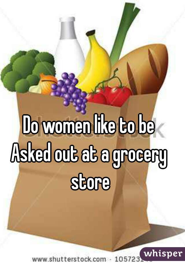 Do women like to be
Asked out at a grocery store

