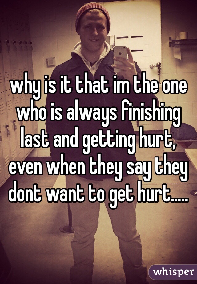 why is it that im the one who is always finishing last and getting hurt, even when they say they dont want to get hurt.....