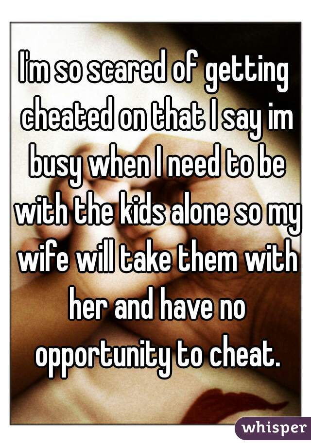 I'm so scared of getting cheated on that I say im busy when I need to be with the kids alone so my wife will take them with her and have no opportunity to cheat.
