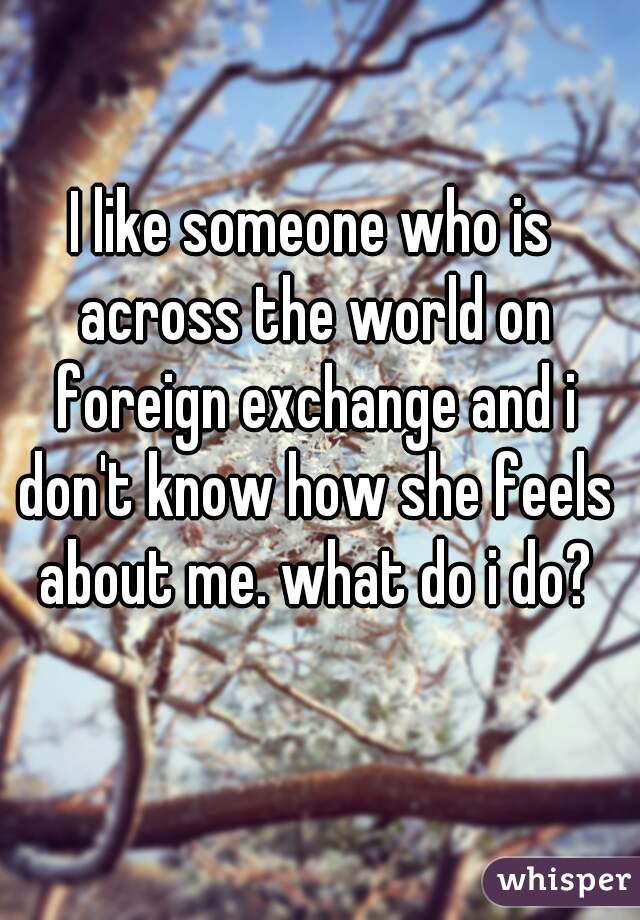 I like someone who is across the world on foreign exchange and i don't know how she feels about me. what do i do?