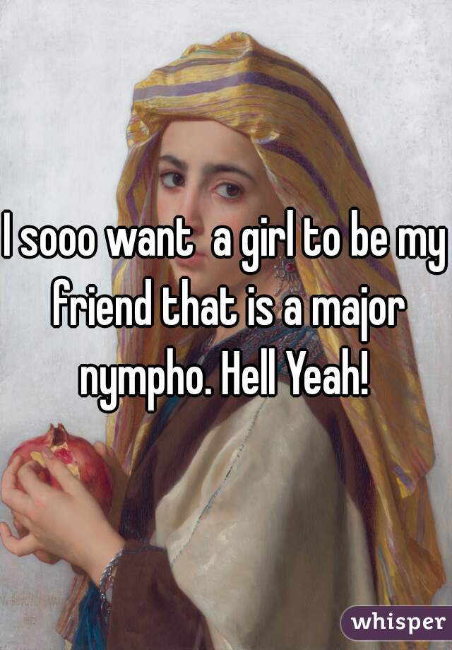 I sooo want  a girl to be my friend that is a major nympho. Hell Yeah! 