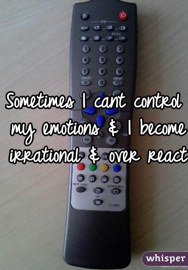 Sometimes I cant control my emotions & I become irrational & over react