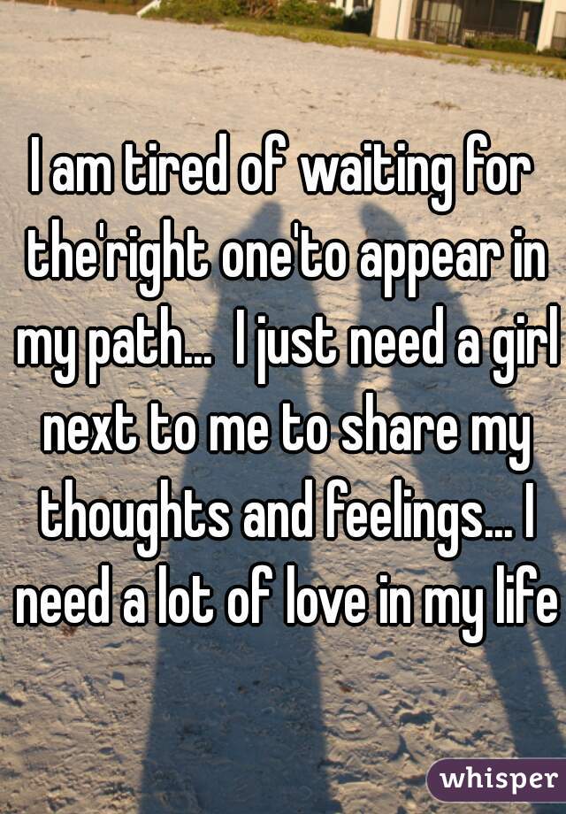 I am tired of waiting for the'right one'to appear in my path...  I just need a girl next to me to share my thoughts and feelings... I need a lot of love in my life