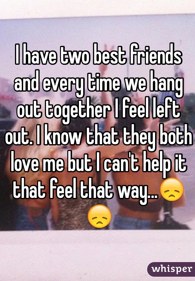 I have two best friends and every time we hang out together I feel left out. I know that they both love me but I can't help it that feel that way...😞😞 