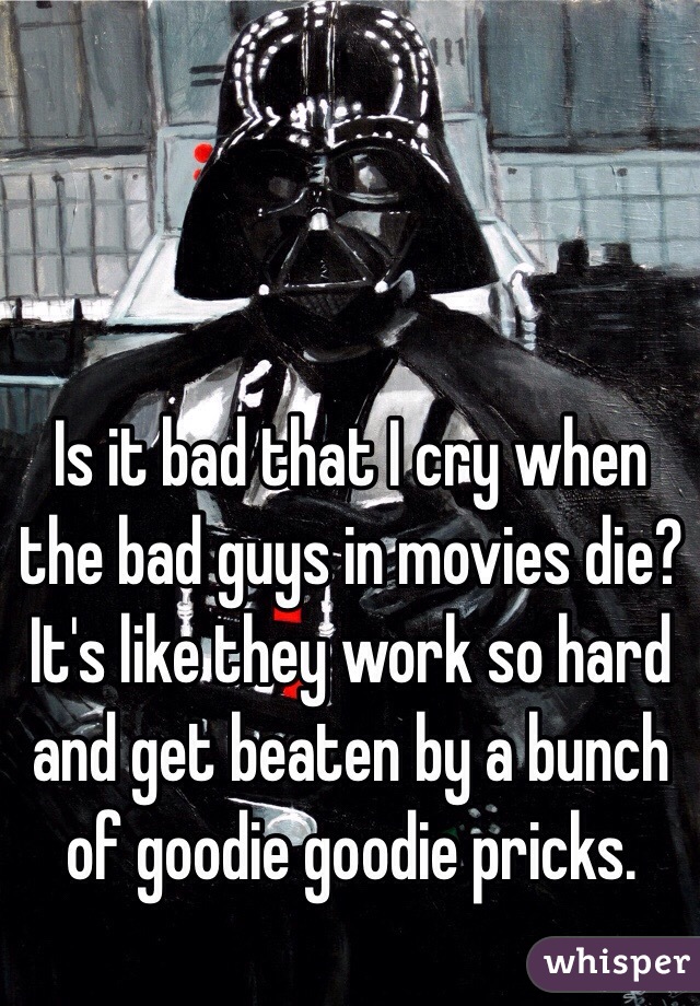 Is it bad that I cry when the bad guys in movies die? It's like they work so hard and get beaten by a bunch of goodie goodie pricks. 