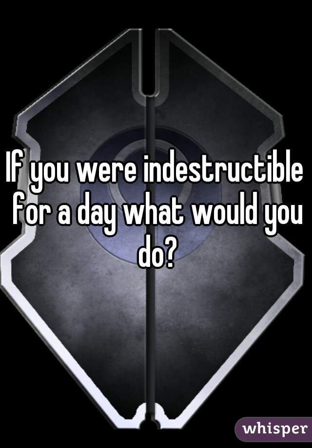 If you were indestructible for a day what would you do?