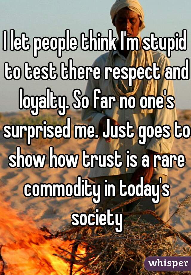 I let people think I'm stupid to test there respect and loyalty. So far no one's surprised me. Just goes to show how trust is a rare commodity in today's society