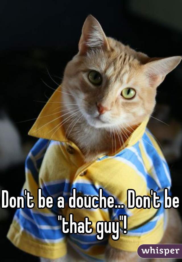 Don't be a douche... Don't be "that guy"!