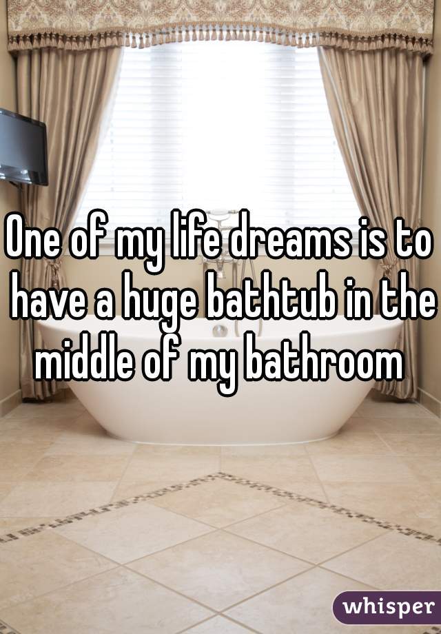 One of my life dreams is to have a huge bathtub in the middle of my bathroom 