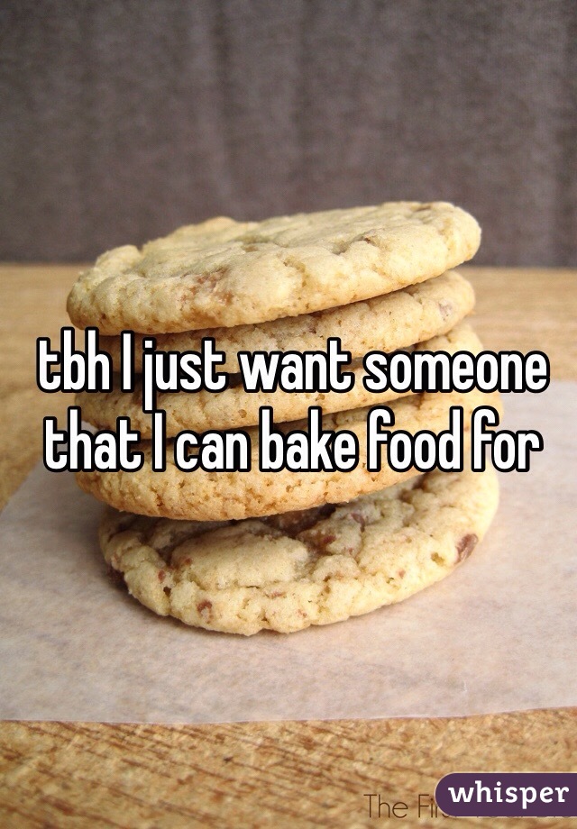 tbh I just want someone that I can bake food for 