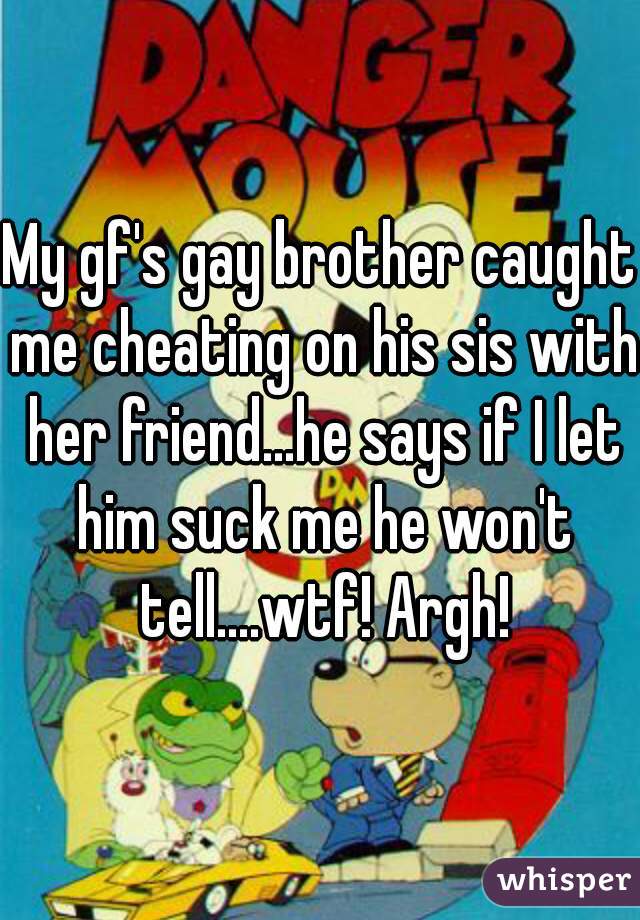My gf's gay brother caught me cheating on his sis with her friend...he says if I let him suck me he won't tell....wtf! Argh!
