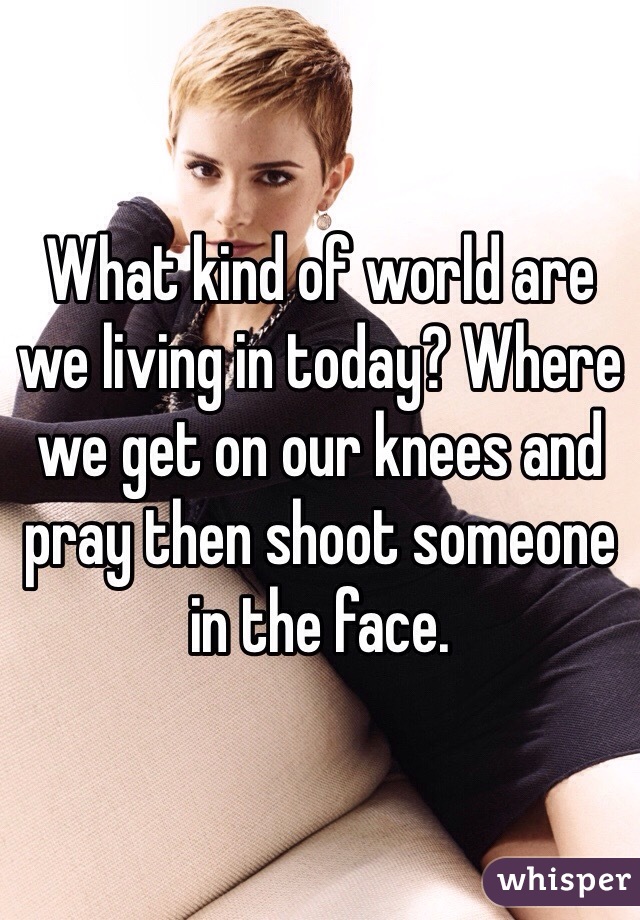 What kind of world are we living in today? Where we get on our knees and pray then shoot someone in the face.