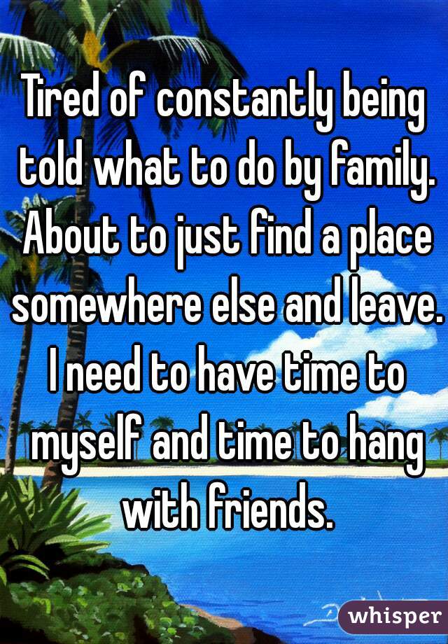 Tired of constantly being told what to do by family. About to just find a place somewhere else and leave. I need to have time to myself and time to hang with friends.