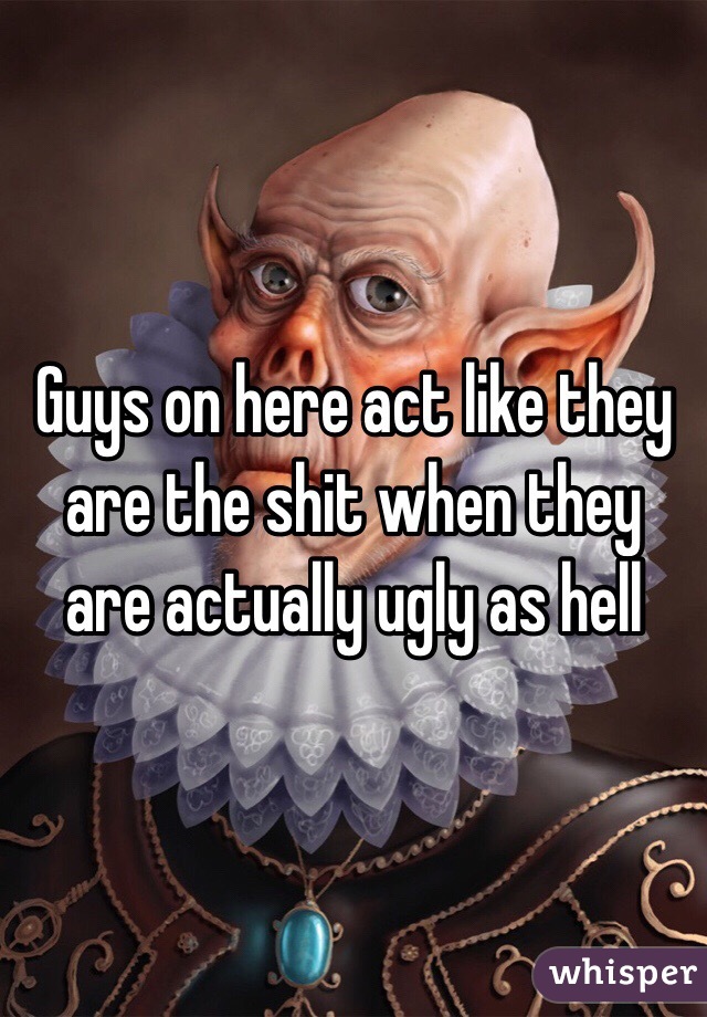 Guys on here act like they are the shit when they are actually ugly as hell