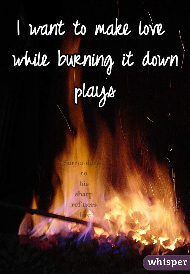 I want to make love while burning it down plays