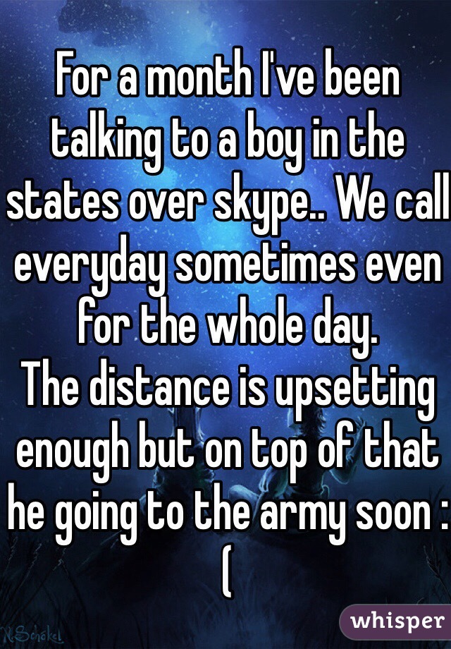 For a month I've been talking to a boy in the states over skype.. We call everyday sometimes even for the whole day.
The distance is upsetting enough but on top of that he going to the army soon :(