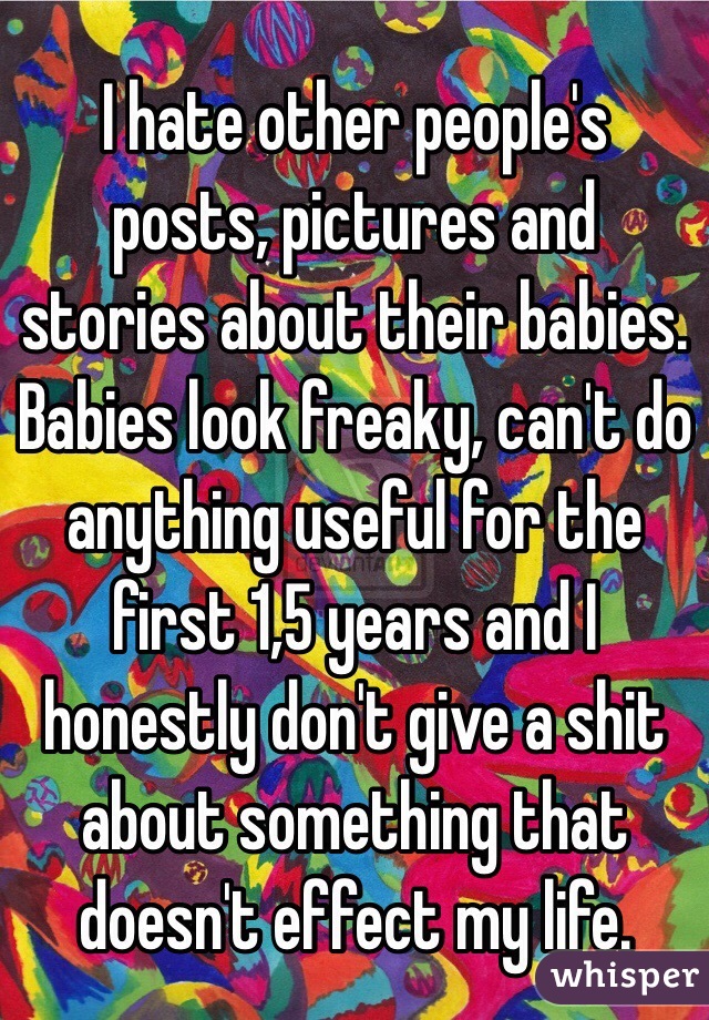 I hate other people's posts, pictures and stories about their babies. Babies look freaky, can't do anything useful for the first 1,5 years and I honestly don't give a shit about something that doesn't effect my life.